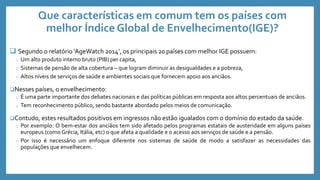 Que características em comum tem os países com
melhor Índice Global de Envelhecimento(IGE)?
 Segundo o relatório ‘AgeWatch 2014’, os principais 20 países com melhor IGE possuem:
o Um alto produto interno bruto (PIB) per capita,
o Sistemas de pensão de alta cobertura – que logram diminuir as desigualdades e a pobreza,
o Altos níveis de serviços de saúde e ambientes sociais que fornecem apoio aos anciãos.
Nesses países, o envelhecimento:
o É uma parte importante dos debates nacionais e das políticas públicas em resposta aos altos percentuais de anciãos.
o Tem reconhecimento público, sendo bastante abordado pelos meios de comunicação.
Contudo, estes resultados positivos em ingressos não estão igualados com o domínio do estado da saúde.
o Por exemplo: O bem-estar dos anciãos tem sido afetado pelos programas estatais de austeridade em alguns países
europeus (como Grécia, Itália, etc) o que afeta a qualidade e o acesso aos serviços de saúde e a pensão.
o Por isso é necessário um enfoque diferente nos sistemas de saúde de modo a satisfazer as necessidades das
populações que envelhecem.
 