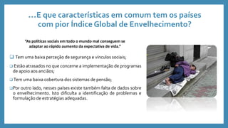 …E que características em comum tem os países
com pior Índice Global de Envelhecimento?
 Tem uma baixa perceção de segurança e vínculos sociais;
 Estão atrasados no que concerne a implementação de programas
de apoio aos anciãos;
 Tem uma baixa cobertura dos sistemas de pensão;
Por outro lado, nesses países existe também falta de dados sobre
o envelhecimento. Isto dificulta a identificação de problemas e
formulação de estratégias adequadas.
“As políticas sociais em todo o mundo mal conseguem se
adaptar ao rápido aumento da expectativa de vida.”
 