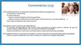 Comentários (1/3)
 O Envelhecimento é um processo irreversível, dinâmico e progressivo:
o Inicia desde o nascimento;
o É influenciado por:
Determinantes biológicos (herança genética),
Determinantes socioeconómicos (educação, nível económico, zona de residência,….)
o Nem todos envelhecem da mesma forma!
Envelhecer não é sinónimo de dependência:
o O conceito de dependência está muitas vezes associado ao estigma contra a velhice, de que ser
ancião supõe ser dependente, ser uma carga as famílias e sociedades.
o Pode-se envelhecer e continuar a contribuir para o desenvolvimento da sociedade.
O envelhecimento é um processo complexo, muitas vezes pouco compreendido pelas sociedades.
o Oferece a oportunidade de viver mais e melhor, se criadas as condições adequadas.
 