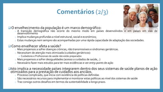 Comentários (2/3)
 O envelhecimento da população é um marco demográfico:
o A transição demográfica não ocorre do mesmo modo em países desenvolvidos e em países em vias de
desenvolvimento
o Implica mudanças profundas a nível estrutural, social e económico;
o Estas mudanças nem sempre vão acompanhadas por uma rápida capacidade de adaptação das sociedades.
 Como envelhecer afeta a saúde?
o Mais propensos a sofrer doenças crónicas, não transmissíveis e síndromes geriátricas.
o Necessitam de atenção mais otimizada (cuidados geriátricos):
 Cuidadores e Profissionais de saúde não estão preparados
o Mais propensos a sofrer desigualdades (acesso a cuidados de saúde,..)
o Necessário fazer mais estudos para ter mais evidências e ver entry-points de ação
Isto implica a necessidade países integrarem dentro dos seus sistemas de saúde planos de ação
otimizados para a prestação de cuidados aos anciãos.
o Processo complicado, que inicia com existência de políticas definidas
o São necessários recursos para implementar e monitorar estas políticas ao nível dos sistemas de saúde
o Traz consigo outros desafios em termos da sustentabilidade a longo prazo.
 