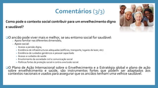 Comentários (3/3)
Como pode o contexto social contribuir para um envelhecimento digno
e saudável?
O ancião pode viver mais e melhor, se seu entorno social for saudável:
o Apoio familiar nas diferentes dimensões;
o Apoio social:
 Acesso a pensão digna;
 Existência de infraestructuras adequadas (edifícios, transporte, lugares de lazer, etc)
 Existência de cuidados geriátricos e pessoal capacitado
 Acesso a cuidados de saúde
 Envolvimento da sociedade civil e comunicação social
 Políticas fortes de proteção social e contra a exclusão social.
O Plano de Ação Internacional sobre o Envelhecimento e a Estratégia global e plano de ação
sobre envelhecimento e saúde, são instrumentos fortes que podem ser adaptados aos
contextos nacionais e usados para assegurar que os anciãos tenham uma velhice saudável.
 