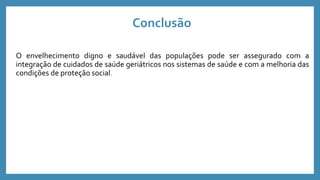 Conclusão
O envelhecimento digno e saudável das populações pode ser assegurado com a
integração de cuidados de saúde geriátricos nos sistemas de saúde e com a melhoria das
condições de proteção social.
 