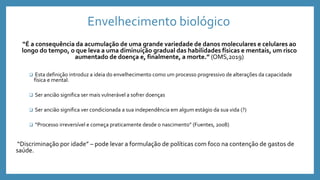 Envelhecimento biológico
“É a consequência da acumulação de uma grande variedade de danos moleculares e celulares ao
longo do tempo, o que leva a uma diminuição gradual das habilidades físicas e mentais, um risco
aumentado de doença e, finalmente, a morte.” (OMS,2019)
 Esta definição introduz a ideia do envelhecimento como um processo progressivo de alterações da capacidade
física e mental.
 Ser ancião significa ser mais vulnerável a sofrer doenças
 Ser ancião significa ver condicionada a sua independência em algum estágio da sua vida (?)
 “Processo irreversível e começa praticamente desde o nascimento” (Fuentes, 2008)
“Discriminação por idade” – pode levar a formulação de políticas com foco na contenção de gastos de
saúde.
 
