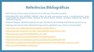 Referências Bibliográficas
• WFP. Serie de informes sobre el hambre en el mundo 2007. El hambre y la salud.
• ORGANIZAÇÃO DAS NAÇÕES UNIDAS. Plano de ação internacional contra o envelhecimento, 2002/
Organização das Nações Unidas; tradução de Arlene Santos. Brasília: Secretaria Especial dos Direitos
Humanos, 2003; 49.
• Zbigniew Dãugosz. Population Ageing in Europe. Procedia Social and Behavioral Sciences 19 (2011) 47–55
• Help Age International. Índice Global de Envejecimiento, AgeWatch 2014. Informe en Profundidad.
• https://www.who.int/ageing/publications/global_health.pdf?ua=1
• https://www.who.int/es/news-room/fact-sheets/detail/envejecimiento-y-salud
• http://www.ripsa.org.br/fichasIDB/pdf/ficha_A.14.pdf
• http://www.ufrgs.br/e-psico/publicas/humanizacao/prologo.html
• https://www.elmundo.es/salud/2014/10/01/542ad376e2704e466a8b456b.html
• http://www.un.org/en/development/desa/policy/wess/wess_archive/2007wess_overview_sp.pdf
• https://journals.openedition.org/spp/1479
 