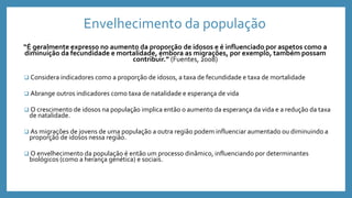 Envelhecimento da população
“É geralmente expresso no aumento da proporção de idosos e é influenciado por aspetos como a
diminuição da fecundidade e mortalidade, embora as migrações, por exemplo, também possam
contribuir.” (Fuentes, 2008)
 Considera indicadores como a proporção de idosos, a taxa de fecundidade e taxa de mortalidade
 Abrange outros indicadores como taxa de natalidade e esperança de vida
 O crescimento de idosos na população implica então o aumento da esperança da vida e a redução da taxa
de natalidade.
 As migrações de jovens de uma população a outra região podem influenciar aumentado ou diminuindo a
proporção de idosos nessa região.
 O envelhecimento da população é então um processo dinâmico, influenciando por determinantes
biológicos (como a herança genética) e sociais.
 