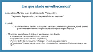 Em que idade envelhecemos?
 Assembleia Mundial sobre Envelhecimento (Viena, 1982):
“Segmento da população que compreende 60 anos ou mais”
 Laslett:
“ O estabelecimento de uma idade para a velhice é uma construção social, que é apenas
parcialmente determinada por fatores biológicos ou psicológicos.”
o Menciona a possibilidade de distinguir 4 estágios do ciclo de vida:
 a "primeira idade", relacionada à infância e juventude;
 a "segunda idade", ligada à vida ativa e reprodutiva;
 a "terceira idade" (60-75 anos), encaminhada para a fase ativa da aposentadoria;
 e a "quarta idade" (mais de 75 anos), que se refere à fase de declínio, maior dependência e deterioração mais
rápida.
 