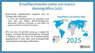 Envelhecimento como um marco
demográfico (2/2)
Estimativas populacionais sugerem que na
Europa, até o ano 2025:
o o ritmo de envelhecimento da população será
mais alto em Malta, Bósnia-Herzegovina,
Alemanha, Polônia e Portugal, e mais baixo na
parte oriental do continente europeu.
Por sua vez, no período 2025-45, o grupo de
países, incluindo Bósnia-Herzegovina, Portugal
e Polônia, onde o ritmo de envelhecimento
populacional é mais alto, será acompanhado
pela Espanha, Eslováquia e Romênia.
 