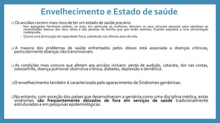 Envelhecimento e Estado de saúde
 Os anciãos correm mais risco de ter um estado de saúde precário:
o Nos agregados familiares pobres, os avós, em particular as mulheres, desviam os seus recursos pessoais para satisfazer as
necessidades básicas dos seus netos e das pessoas da família que que estão doentes, ficando expostos a uma alimentação
inadequada;
o Ocorre uma diminuição da capacidade física, sobretudo nos últimos anos de vida.
 A maioria dos problemas de saúde enfrentados pelos idosos está associada a doenças crônicas,
particularmente doenças não transmissíveis.
 As condições mais comuns que afetam aos anciãos incluem: perda de audição, catarata, dor nas costas,
osteoartrite, doença pulmonar obstrutiva crônica, diabetes, depressão e demência.
O envelhecimento também é caracterizado pelo aparecimento de Síndromes geriátricas.
No entanto, com exceção dos países que desenvolveram a geriatria como uma disciplina médica, estas
síndromes são frequentemente deixados de fora em serviços de saúde tradicionalmente
estruturados e em pesquisas epidemiológicas.
 