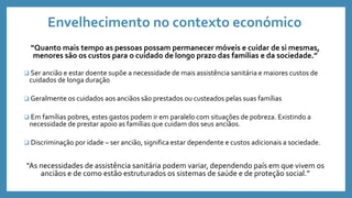 Envelhecimento no contexto económico
“Quanto mais tempo as pessoas possam permanecer móveis e cuidar de si mesmas,
menores são os custos para o cuidado de longo prazo das famílias e da sociedade.”
 Ser ancião e estar doente supõe a necessidade de mais assistência sanitária e maiores custos de
cuidados de longa duração
 Geralmente os cuidados aos anciãos são prestados ou custeados pelas suas famílias
 Em famílias pobres, estes gastos podem ir em paralelo com situações de pobreza. Existindo a
necessidade de prestar apoio as famílias que cuidam dos seus anciãos.
 Discriminação por idade – ser ancião, significa estar dependente e custos adicionais a sociedade.
“As necessidades de assistência sanitária podem variar, dependendo país em que vivem os
anciãos e de como estão estruturados os sistemas de saúde e de proteção social.”
 