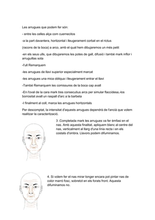 Les arrugues que podem fer són:

- entre les celles alça com cuernecitos

-a la part davantera, horitzontal i lleugerament corbat en el rictus

(racons de la boca) a arco, amb el qual hem dibujaremos un més petit

-en els seus ulls, que dibujaremos les potes de gall, difusió i també mark inflor i
arruguillas sota

-l'ull Remarquem

-les arrugues de llavi superior especialment marcat

-les arrugues una mica obliqua i lleugerament entrar el llavi

-També Remarquem les comissures de la boca cap avall

-En l'oval de la cara mark tres consecutius arcs per simular flaccidesa,-los
borrositat avall un raspall d'arc a la barbeta

-I finalment al coll, marca les arrugues horitzontals

Per descomptat, la intensitat d'aquests arrugues dependrà de l'ancià que volem
realitzar la caracterització.

                         3 .Completada mark les arrugues va fer èmfasi en el
                         nas. Amb aquesta finalitat, apliquem blanc al centre del
                         nas, verticalment al llarg d'una línia recta i en els
                         costats d'ombra. Llavors podem difuminamos.




                   4. Si volem fer el nas mirar longer encara pot pintar nas de
                   color marró fosc, sobretot en els forats front. Aquesta
                   difuminamos no.
 