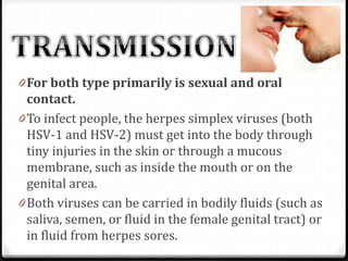 0 For both type primarily is sexual and oral
contact.
0 To infect people, the herpes simplex viruses (both
HSV-1 and HSV-2) must get into the body through

tiny injuries in the skin or through a mucous
membrane, such as inside the mouth or on the
genital area.
0 Both viruses can be carried in bodily fluids (such as
saliva, semen, or fluid in the female genital tract) or
in fluid from herpes sores.

 