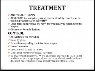 0 ANTIVIRAL THERAPY
0 ACYLCLOVIR-most widely used; excellent safety record; can be

used in pregnancy;for acute HSV
0 Long-term suppressive therapy- for frequently recurring genital
herpes
0 Ointment- for mild lesions

CONTROL
 Alleviating over crowding
 Good hygiene
 Education regarding the infectious stages
 Use of condoms
0 Use a dental dam for oral sex
0 Limit your number of sexual partners
0 Be aware that nonoxynol-9, the chemical spermicide used in gel

and foam contraceptive products and some lubricated condoms,
does not protect against any sexually transmitted disease

 