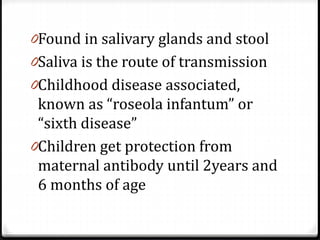 0Found in salivary glands and stool

0Saliva is the route of transmission
0Childhood disease associated,

known as “roseola infantum” or
“sixth disease”
0Children get protection from
maternal antibody until 2years and
6 months of age

 