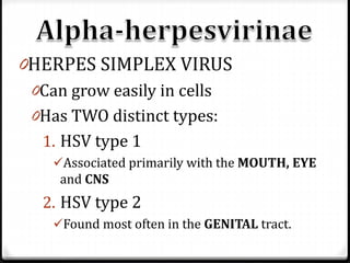 0HERPES SIMPLEX VIRUS
0Can grow easily in cells
0Has TWO distinct types:

1. HSV type 1
Associated primarily with the MOUTH, EYE
and CNS

2. HSV type 2
Found most often in the GENITAL tract.

 