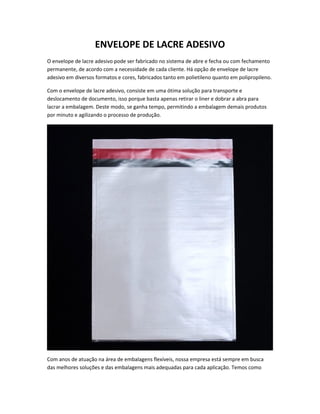 ENVELOPE DE LACRE ADESIVO
O envelope de lacre adesivo pode ser fabricado no sistema de abre e fecha ou com fechamento
permanente, de acordo com a necessidade de cada cliente. Há opção de envelope de lacre
adesivo em diversos formatos e cores, fabricados tanto em polietileno quanto em polipropileno.
Com o envelope de lacre adesivo, consiste em uma ótima solução para transporte e
deslocamento de documento, isso porque basta apenas retirar o liner e dobrar a abra para
lacrar a embalagem. Deste modo, se ganha tempo, permitindo a embalagem demais produtos
por minuto e agilizando o processo de produção.
Com anos de atuação na área de embalagens flexíveis, nossa empresa está sempre em busca
das melhores soluções e das embalagens mais adequadas para cada aplicação. Temos como
 