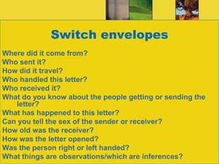 Switch envelopesWhere did it come from?Who sent it?How did it travel?Who handled this letter?Who received it?What do you know about the people getting or sending the letter?What has happened to this letter?Can you tell the sex of the sender or receiver?How old was the receiver?How was the letter opened?Was the person right or left handed?What things are observations/which are inferences?