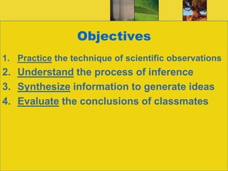 ObjectivesPractice the technique of scientific observationsUnderstand the process of inferenceSynthesize information to generate ideasEvaluate the conclusions of classmates