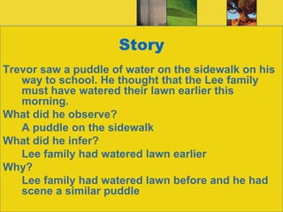 StoryTrevor saw a puddle of water on the sidewalk on his way to school. He thought that the Lee family must have watered their lawn earlier this morning.What did he observe?	A puddle on the sidewalkWhat did he infer?	Lee family had watered lawn earlierWhy?	Lee family had watered lawn before and he had scene a similar puddle