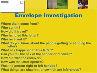 Envelope InvestigationWhere did it come from?Who sent it?How did it travel?Who handled this letter?Who received it?What do you know about the people getting or sending the letter?What has happened to this letter?Can you tell the sex of the sender or receiver?How old was the receiver?How was the letter opened?Was the person right or left handed?What things are observations/which are inferences?