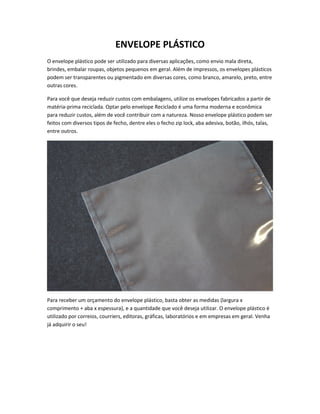 ENVELOPE PLÁSTICO
O envelope plástico pode ser utilizado para diversas aplicações, como envio mala direta,
brindes, embalar roupas, objetos pequenos em geral. Além de impressos, os envelopes plásticos
podem ser transparentes ou pigmentado em diversas cores, como branco, amarelo, preto, entre
outras cores.
Para você que deseja reduzir custos com embalagens, utilize os envelopes fabricados a partir de
matéria-prima reciclada. Optar pelo envelope Reciclado é uma forma moderna e econômica
para reduzir custos, além de você contribuir com a natureza. Nosso envelope plástico podem ser
feitos com diversos tipos de fecho, dentre eles o fecho zip lock, aba adesiva, botão, ilhós, talas,
entre outros.
Para receber um orçamento do envelope plástico, basta obter as medidas (largura x
comprimento + aba x espessura), e a quantidade que você deseja utilizar. O envelope plástico é
utilizado por correios, courriers, editoras, gráficas, laboratórios e em empresas em geral. Venha
já adquirir o seu!
 