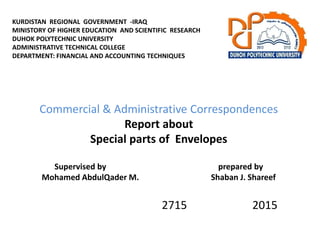 Commercial & Administrative Correspondences
Report about
Special parts of Envelopes
Supervised by prepared by
Mohamed AbdulQader M. Shaban J. Shareef
2715 2015
KURDISTAN REGIONAL GOVERNMENT -IRAQ
MINISTORY OF HIGHER EDUCATION AND SCIENTIFIC RESEARCH
DUHOK POLYTECHNIC UNIVERSITY
ADMINISTRATIVE TECHNICAL COLLEGE
DEPARTMENT: FINANCIAL AND ACCOUNTING TECHNIQUES
 
