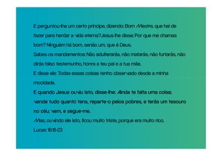 E perguntou-lhe um certo príncipe, dizendo: Bom Mestre, que hei de
fazer para herdar a vida eterna?Jesus lhe disse: Por que me chamas
bom? Ninguém há bom, senão um, que é Deus.
Sabes os mandamentos: Não adulterarás, não matarás, não furtarás, não
dirás falso testemunho, honra a teu pai e a tua mãe.
E disse ele: Todas essas coisas tenho observado desde a minha
mocidade.
E quando Jesus ouviu isto, disse-lhe: Ainda te falta uma coisa;
                           disse-
                        reparte-
vende tudo quanto tens, reparte-o pelos pobres, e terás um tesouro
               segue-me.
no céu; vem, e segue-me.
Mas, ouvindo ele isto, ficou muito triste, porque era muito rico.
Lucas 18:18-23
 