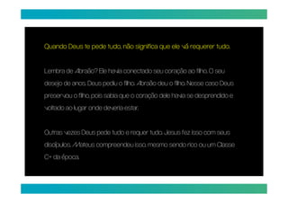 tudo.
Quando Deus te pede tudo, não significa que ele vá requerer tudo.


Lembra de Abraão? Ele havia conectado seu coração ao filho. O seu
desejo de anos. Deus pediu o filho. Abraão deu o filho. Nesse caso Deus
preservou o filho, pois sabia que o coração dele havia se desprendido e
voltado ao lugar onde deveria estar.


Outras vezes Deus pede tudo e requer tudo. Jesus fez isso com seus
discípulos, Mateus compreendeu isso, mesmo sendo rico ou um Classe
C+ da época.
 