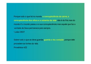 Porque tudo o que há no mundo, a concupiscência da carne, a
concupiscência dos olhos e a soberba da vida não é do Pai, mas do
                                        vida,
mundo. E o mundo passa, e a sua concupiscência; mas aquele que faz a
vontade de Deus permanece para sempre.
1 João 2:16-17


Sobre tudo o que se deve guardar, guarda o teu coração porque dele
                                               coração,
procedem as fontes da vida.
Provérbios 4:23
 