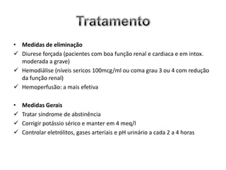 • Medidas de eliminação
 Diurese forçada (pacientes com boa função renal e cardiaca e em intox.
  moderada a grave)
 Hemodiálise (níveis sericos 100mcg/ml ou coma grau 3 ou 4 com redução
  da função renal)
 Hemoperfusão: a mais efetiva

•   Medidas Gerais
   Tratar síndrome de abstinência
   Corrigir potássio sérico e manter em 4 meq/l
   Controlar eletrólitos, gases arteriais e pH urinário a cada 2 a 4 horas
 