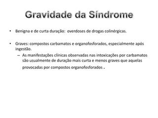 • Benigna e de curta duração: overdoses de drogas colinérgicas.

• Graves: compostos carbamatos e organofosforados, especialmente após
  ingestão.
   – As manifestações clínicas observadas nas intoxicações por carbamatos
      são usualmente de duração mais curta e menos graves que aquelas
      provocadas por compostos organofosforados .
 