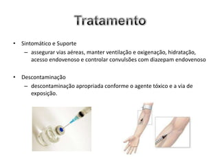 • Sintomático e Suporte
   – assegurar vias aéreas, manter ventilação e oxigenação, hidratação,
      acesso endovenoso e controlar convulsões com diazepam endovenoso

• Descontaminação
   – descontaminação apropriada conforme o agente tóxico e a via de
     exposição.
 