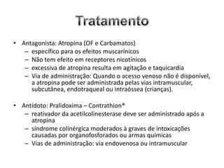 • Antagonista: Atropina (OF e Carbamatos)
   – específico para os efeitos muscarínicos
   – Não tem efeito em receptores nicotínicos
   – excessiva de atropina resulta em agitação e taquicardia
   – Via de administração: Quando o acesso venoso não é disponível,
     a atropina pode ser administrada pelas vias intramuscular,
     subcutânea, endotraqueal ou intraóssea (crianças).

• Antídoto: Pralidoxima – Contrathion®
   – reativador da acetilcolinesterase deve ser administrado após a
     atropina
   – síndrome colinérgica moderados à graves de intoxicações
     causadas por organofosforados ou armas químicas
   – Vias de administração: via endovenosa ou intramuscular
 