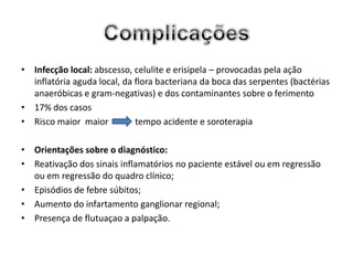 • Infecção local: abscesso, celulite e erisipela – provocadas pela ação
  inflatória aguda local, da flora bacteriana da boca das serpentes (bactérias
  anaeróbicas e gram-negativas) e dos contaminantes sobre o ferimento
• 17% dos casos
• Risco maior maior          tempo acidente e soroterapia

• Orientações sobre o diagnóstico:
• Reativação dos sinais inflamatórios no paciente estável ou em regressão
  ou em regressão do quadro clínico;
• Episódios de febre súbitos;
• Aumento do infartamento ganglionar regional;
• Presença de flutuaçao a palpação.
 