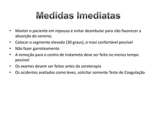 • Manter o paciente em repouso e evitar deambular para não favorecer a
  absorção do veneno;
• Colocar o segmento elevado (30 graus), o masi confortável possível
• Não fazer garroteamento
• A remoção para o centro de tratameto deve ser feito no menos tempo
  possível
• Os exames devem ser feitos antes da soroterapia
• Os acidentes avaliados como leves, solicitar somente Teste de Coagulação
 