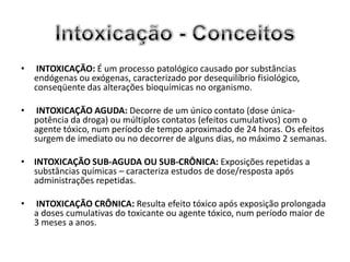 •    INTOXICAÇÃO: É um processo patológico causado por substâncias
    endógenas ou exógenas, caracterizado por desequilíbrio fisiológico,
    conseqüente das alterações bioquímicas no organismo.

•    INTOXICAÇÃO AGUDA: Decorre de um único contato (dose única-
    potência da droga) ou múltiplos contatos (efeitos cumulativos) com o
    agente tóxico, num período de tempo aproximado de 24 horas. Os efeitos
    surgem de imediato ou no decorrer de alguns dias, no máximo 2 semanas.

• INTOXICAÇÃO SUB-AGUDA OU SUB-CRÔNICA: Exposições repetidas a
  substâncias químicas – caracteriza estudos de dose/resposta após
  administrações repetidas.

•   INTOXICAÇÃO CRÔNICA: Resulta efeito tóxico após exposição prolongada
    a doses cumulativas do toxicante ou agente tóxico, num período maior de
    3 meses a anos.
 