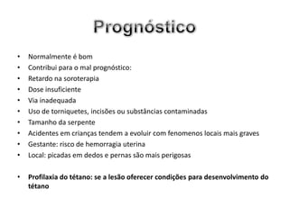 •   Normalmente é bom
•   Contribui para o mal prognóstico:
•   Retardo na soroterapia
•   Dose insuficiente
•   Via inadequada
•   Uso de torniquetes, incisões ou substâncias contaminadas
•   Tamanho da serpente
•   Acidentes em crianças tendem a evoluir com fenomenos locais mais graves
•   Gestante: risco de hemorragia uterina
•   Local: picadas em dedos e pernas são mais perigosas

•   Profilaxia do tétano: se a lesão oferecer condições para desenvolvimento do
    tétano
 