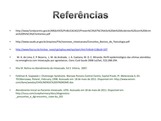 •   http://www.fundacentro.gov.br/ARQUIVOS/PUBLICACAO/l/Preven%C3%A7%C3%A3o%20de%20Acidentes%20com%20Anim
    ais%20Pe%C3%A7onhentos.pdf

•   http://www.saude.pr.gov.br/arquivos/File/zoonoses_intoxicacoes/Conceitos_Basicos_de_Toxicologia.pdf

•   http://www.fiocruz.br/sinitox_novo/cgi/cgilua.exe/sys/start.htm?infoid=11&sid=107

•    M. A. de Lima, E. P. Bezerra, L. M. de Andrade, J. A. Caetano, M. D. C. Miranda. Perfil epidemiológico das vítimas atendidas
    na emergência com Intoxicação por agrotóxicos. Cienc Cuid Saude 2008 Jul/Set; 7(3):288-294.

•   Itho SF. Rotina no Atendimento do Intoxicado. Ed 3. Vitória; 2007.

•   Feldman R, Szajewski J. Cholinergic Syndrome. Warsaw Poisons Control Centre, Szpital Praski, Pl. Weteranow 4, 03-
    701Warszawa, Poland , February, 1998. Acessado em: 18 de maio de 2011. Disponível em: http://www.venvin.
    com/dane/wiedza/CHOLINERGIC%20SYNDROME.doc

•   Atendimento Inicial ao Paciente Intoxicado. UFRJ. Acessado em 18 de maio de 2011. Disponível em:
    http://issuu.com/sciepharmacy/docs/diagnostico
    _presuntivo_e_dgi-encontro_ ciave-ba_201
 