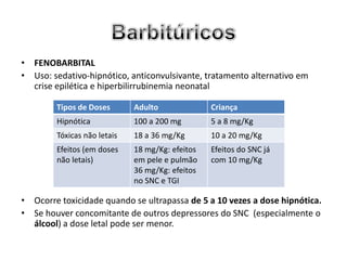 • FENOBARBITAL
• Uso: sedativo-hipnótico, anticonvulsivante, tratamento alternativo em
  crise epilética e hiperbilirrubinemia neonatal

        Tipos de Doses       Adulto              Criança
        Hipnótica            100 a 200 mg        5 a 8 mg/Kg
        Tóxicas não letais   18 a 36 mg/Kg       10 a 20 mg/Kg
        Efeitos (em doses    18 mg/Kg: efeitos   Efeitos do SNC já
        não letais)          em pele e pulmão    com 10 mg/Kg
                             36 mg/Kg: efeitos
                             no SNC e TGI

• Ocorre toxicidade quando se ultrapassa de 5 a 10 vezes a dose hipnótica.
• Se houver concomitante de outros depressores do SNC (especialmente o
  álcool) a dose letal pode ser menor.
 