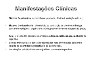 • Sistema Respiratório: depressão respiratoria, devido à variações de pH;

• Sistema Genitourinário: diminuição da contração de ureteres e bexiga
  causando bexigoma; oligúria ou anúria; pode ocorrer na hipotensão grave;

• Pele: 6 a 10% dos pacientes apresentam lesões cutâneas após 24 horas de
  ingestão.
• Bolhas: translucidas e tensas rodeadas por halo eritematoso contendo
  líquido de quantidades detectáveis de barbitúricos.
• Localização: principalmente em joelhos, tornozelos e punhos.
 