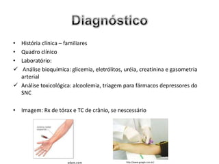 • História clínica – familiares
• Quadro clínico
• Laboratório:
  Análise bioquímica: glicemia, eletrólitos, uréia, creatinina e gasometria
  arterial
 Análise toxicológica: alcoolemia, triagem para fármacos depressores do
  SNC

• Imagem: Rx de tórax e TC de crânio, se nescessário




                                              http://www.google.com.br/
 