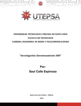 UNIVERSIDAD TECNOLOGICA PRIVADA DE SANTA CRUZ
FACULTA DE TECNOLOGIA
CARRERA: INGENIERIA EN REDES Y TELECOMUNICACIONES
SAUL CALLE ESPINOZA
Santa Cruz de la Sierra – Bolivia
2014
“Investigación: Envenenamiento ARP”
Por:
Saul Calle Espinoza
 