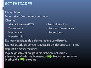 ACTIVIDADES
 Csv c/1 hora.
 Monitorización completa continua.
 Observar.
 Alteraciones en ECG. - Deshidratación.
 Taquicardia - Sudoración excesiva.
 Hipotensión. - Secreciones.
 Hipertermia.
 Evaluar necesidad de oxigeno, apoyo ventilatorio.
 Evaluar estado de conciencia, escala de glasgow c /2 – 3 hrs.
 Aspiración de secreciones.
 Vvp de grueso calibre para hidratación, volumen y
administración de medicamentos Neostigmina(bolo)
bradicardia atropina
 