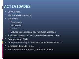 ACTIVIDADES
 CSV C/1 hora.
 Monitorización completa
 Observar :
 Taquicardia.
 Hipotensión .
 Fiebre
 Saturación de oxígeno, apoyo si fuera necesario.
 Evaluar estado de conciencia, escala de glasgow horaria.
 Eventual uso de SNG.
 VVP grueso calibre para infusiones de estimulación renal.
 Instalación de sonda Folley.
 Medición de diuresis horaria, con débito urinario.
 