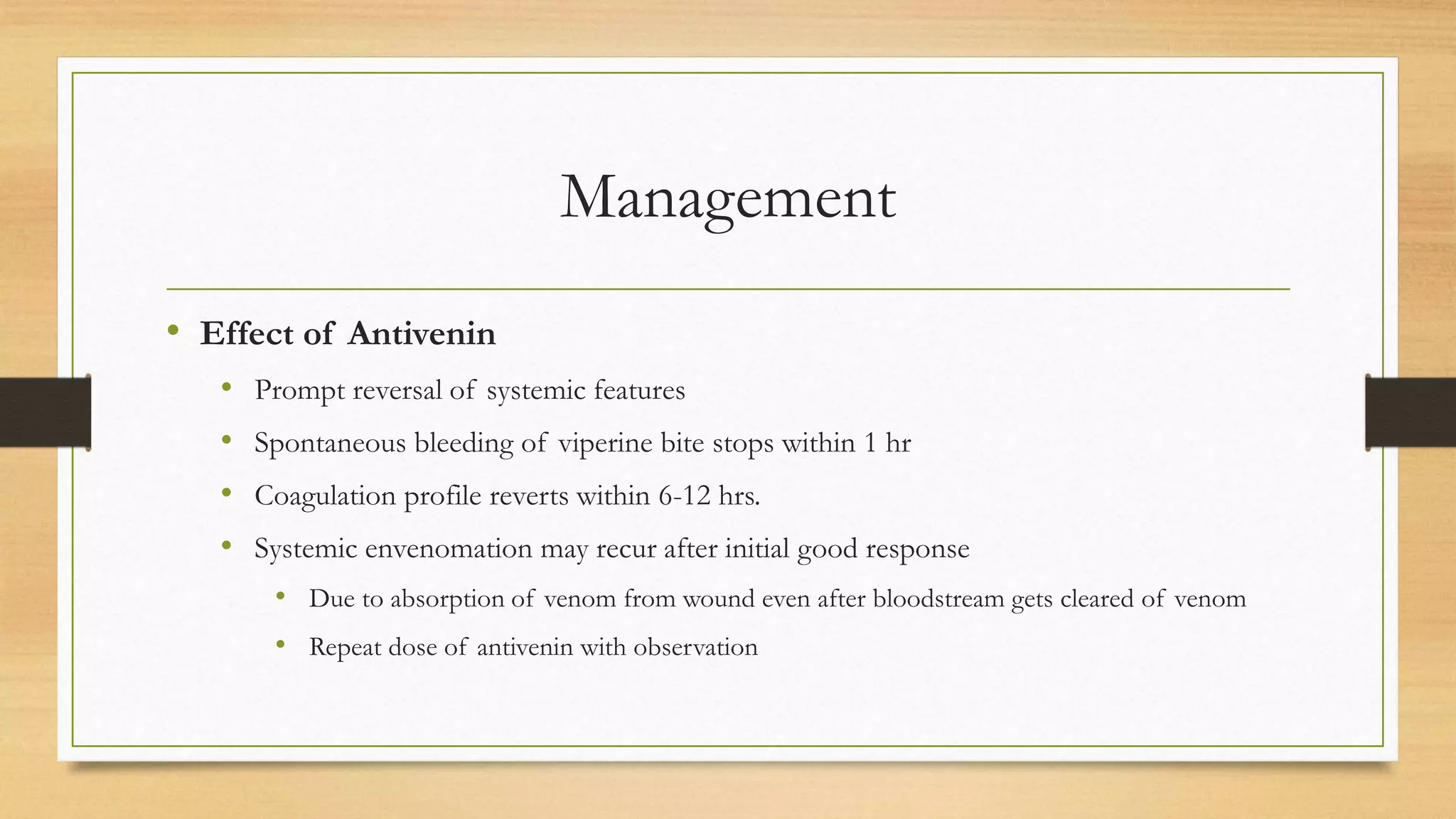 Management
• Effect of Antivenin
• Prompt reversal of systemic features
• Spontaneous bleeding of viperine bite stops within 1 hr
• Coagulation profile reverts within 6-12 hrs.
• Systemic envenomation may recur after initial good response
• Due to absorption of venom from wound even after bloodstream gets cleared of venom
• Repeat dose of antivenin with observation
 