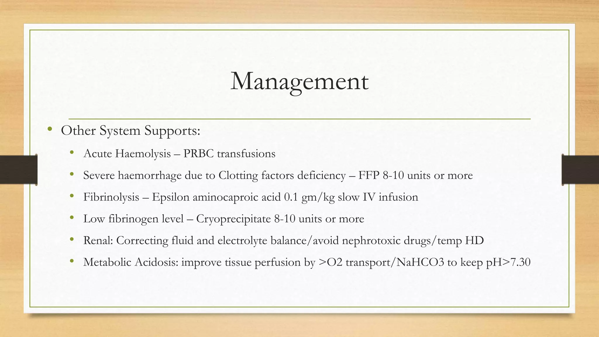 Management
• Other System Supports:
• Acute Haemolysis – PRBC transfusions
• Severe haemorrhage due to Clotting factors deficiency – FFP 8-10 units or more
• Fibrinolysis – Epsilon aminocaproic acid 0.1 gm/kg slow IV infusion
• Low fibrinogen level – Cryoprecipitate 8-10 units or more
• Renal: Correcting fluid and electrolyte balance/avoid nephrotoxic drugs/temp HD
• Metabolic Acidosis: improve tissue perfusion by >O2 transport/NaHCO3 to keep pH>7.30
 