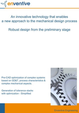 An innovative technology that enables
a new approach to the mechanical design process

      Robust design from the preliminary stage




Pre-CAD optimization of complex systems
based on GD&T, process characteristics &
complex mechanical aspects.

Generation of tolerance stacks
with optimization - Simplified




                                           Enventive Engineering
 