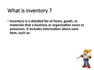 What is inventory ?
• Inventory is a detailed list of items, goods, or
materials that a business or organization owns or
possesses. It includes information about each
item, such as:
 