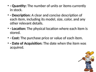 • - Quantity: The number of units or items currently
in stock.
• - Description: A clear and concise description of
each item, including its model, size, color, and any
other relevant details.
• - Location: The physical location where each item is
stored.
• - Cost: The purchase price or value of each item.
• - Date of Acquisition: The date when the item was
acquired.
 