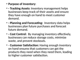 • Purpose of Inventory:
• - Tracking Assets: Inventory management helps
businesses keep track of their assets and ensure
they have enough on hand to meet customer
demand.
• - Planning and Forecasting: Inventory data helps
businesses plan future purchases and forecast
future demand.
• - Cost Control: By managing inventory effectively,
businesses can reduce storage costs, minimize
waste, and prevent stockouts.
• - Customer Satisfaction: Having enough inventory
on hand ensures that customers can get the
products they need when they need them, leading
to higher customer satisfaction.
 