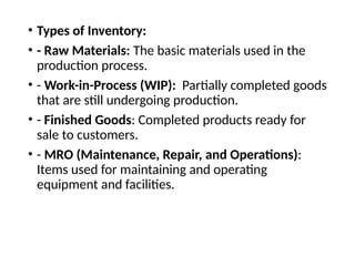 • Types of Inventory:
• - Raw Materials: The basic materials used in the
production process.
• - Work-in-Process (WIP): Partially completed goods
that are still undergoing production.
• - Finished Goods: Completed products ready for
sale to customers.
• - MRO (Maintenance, Repair, and Operations):
Items used for maintaining and operating
equipment and facilities.
 